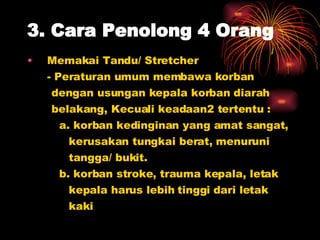 3. Cara Penolong 4 Orang Memakai Tandu/ Stretcher - Peraturan umum membawa korban  dengan usungan kepala korban diarah  belakang, Kecuali keadaan2 tertentu : a. korban kedinginan yang amat sangat,  kerusakan tungkai berat, menuruni  tangga/ bukit. b. korban stroke, trauma kepala, letak  kepala harus lebih tinggi dari letak  kaki 