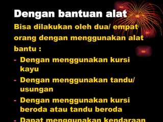 Dengan bantuan alat Bisa dilakukan oleh dua/ empat  orang dengan menggunakan alat  bantu : Dengan menggunakan kursi kayu Dengan menggunakan tandu/ usungan Dengan menggunakan kursi beroda atau tandu beroda Dapat menggunakan kendaraan bermotor. 