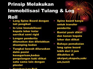 Prinsip Melakukan Immobilisasi Tulang & Log Roll Long Spine Board dengan tali pengikat In Line Immobilisasi kepala leher kolar servikal semi rigid Lengan penderita diluruskan dan diletakkan disamping badan Tungkai bawah diluruskan dalm posisi kesegarisan,kedua pergelangan kaki diikat satu sama lain dengan plester Gerakan Log Roll Spine board hanya untuk transfer penderita Bantal pasir dikiri dan kanan kepala leher dan diikat Bahaya pemakaian long spine board lebih dari 2 jam dikubitus di oksiput,skapula,sakrum,tumit 