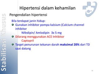 16 
Hipertensi dalam kehamilan 
Pengendalian hipertensi 
Bila terdapat janin hidup: 
Gunakan inhibitor pompa kalsium (Calcium channel 
inhibitor 
Nifedipin/ Amlodipin 3x 5 mg 
Dilarang menggunakan ACE Inhibitor 
Captopril 
Target penurunan tekanan darah maksimal 20% dari TD 
saat datang 
 