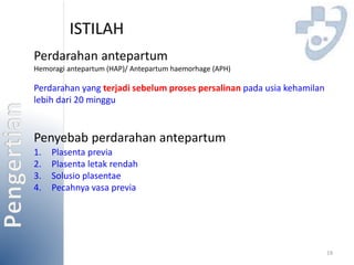 ISTILAH 
Perdarahan antepartum 
Hemoragi antepartum (HAP)/ Antepartum haemorhage (APH) 
Perdarahan yang terjadi sebelum proses persalinan pada usia kehamilan 
lebih dari 20 minggu 
19 
Penyebab perdarahan antepartum 
1. Plasenta previa 
2. Plasenta letak rendah 
3. Solusio plasentae 
4. Pecahnya vasa previa 
 