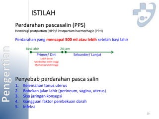 ISTILAH 
Perdarahan pascasalin (PPS) 
Hemoragi postpartum (HPP)/ Postpartum haemorhagic (PPH) 
Perdarahan yang mencapai 500 ml atau lebih setelah bayi lahir 
20 
Bayi lahir 24 jam 
Primer/ Dini Sekunder/ Lanjut 
Lebih berat 
Morbiditas lebih tinggi 
Mortalitas lebih tinggi 
Penyebab perdarahan pasca salin 
1. Kelemahan tonus uterus 
2. Robekan jalan lahir (perineum, vagina, uterus) 
3. Sisa jaringan konsepsi 
4. Gangguan faktor pembekuan darah 
5. Infeksi 
