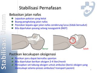 6 
Stabilisasi Pernafasan 
Bebaskan jalan nafas 
Lepaskan pakaian yang ketat 
Buang penghalang jalan nafas 
Posisikan kepala agar jalan nafas cenderung lurus (tidak bersudut) 
Bila diperlukan pasang selang nasogastrik (NGT) 
Benar Salah 
Pastikan kecukupan oksigenasi 
Pastikan paru dapat bernafas spontan 
Bila diperlukan berikan oksigen 2-4 liter/menit 
Persiapkan set tabung oksigen untuk ambulasi (berisi oksigen yang 
mencukupi selama proses ambulasi/ transport pasien) 
 
