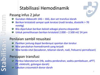 7 
Stabilisasi Hemodinamik 
Pasang infus 2 jalur 
Gunakan Abbocath 14G – 16G, dan set transfusi darah 
Berikan kristaloid sampai syok teratasi (nadi teraba, diastolik > 70 
mmHg) 
Bila diperlukan berikan koloid sebagai plasma ekspander 
Untuk pemeliharaan berikan kristaloid 2.000 – 2.500 ml/ 24 jam 
Penilaian sambil resusitasi 
Pastikan jantung dapat berdenyut spontan dan teratur 
Nilai perubahan hemodinamik yang terjadi 
Nilai tanda vital (kesadaran, tekanan darah, nadi, frekuensi pernafasan) 
Persiapan transfusi 
Periksa laboratorium (Hb, waktu perdarahan, waktu pembekuan, aPTT, 
PT, elektrolit, golongan darah) 
Lakukan crossmatch donor darah 
 