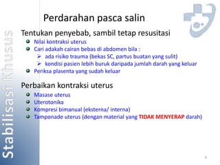 8 
Perdarahan pasca salin 
Tentukan penyebab, sambil tetap resusitasi 
Nilai kontraksi uterus 
Cari adakah cairan bebas di abdomen bila : 
 ada risiko trauma (bekas SC, partus buatan yang sulit) 
 kondisi pasien lebih buruk daripada jumlah darah yang keluar 
Periksa plasenta yang sudah keluar 
Perbaikan kontraksi uterus 
Masase uterus 
Uterotonika 
Kompresi bimanual (eksterna/ interna) 
Tamponade uterus (dengan material yang TIDAK MENYERAP darah) 
 