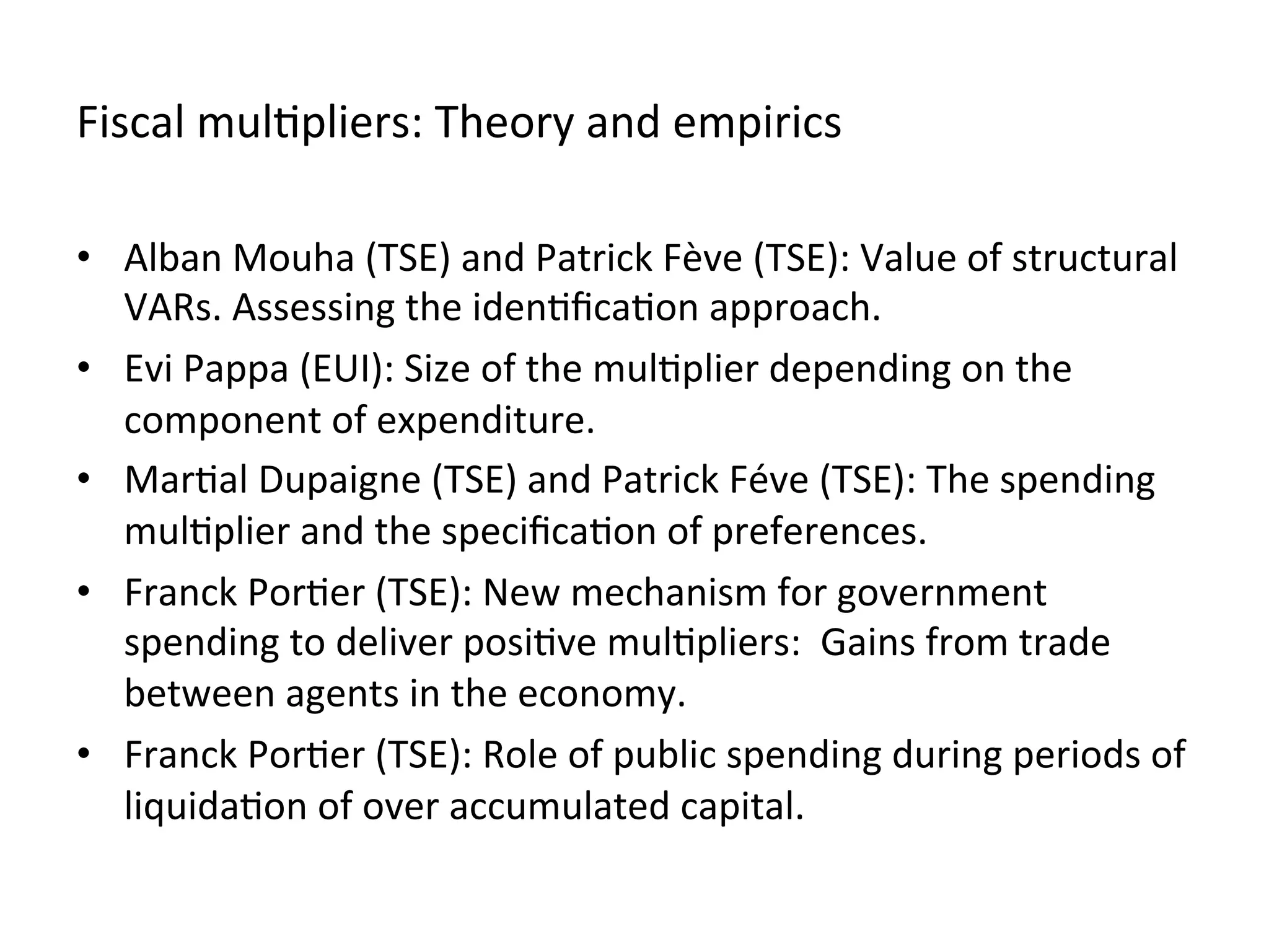 Fiscal	
  mul,pliers:	
  Theory	
  and	
  empirics	
  
•  Alban	
  Mouha	
  (TSE)	
  and	
  Patrick	
  Fève	
  (TSE):	
  Value	
  of	
  structural	
  
VARs.	
  Assessing	
  the	
  iden,ﬁca,on	
  approach.	
  
•  Evi	
  Pappa	
  (EUI):	
  Size	
  of	
  the	
  mul,plier	
  depending	
  on	
  the	
  
component	
  of	
  expenditure.	
  	
  
•  Mar,al	
  Dupaigne	
  (TSE)	
  and	
  Patrick	
  Féve	
  (TSE):	
  The	
  spending	
  
mul,plier	
  and	
  the	
  speciﬁca,on	
  of	
  preferences.	
  
•  Franck	
  Por,er	
  (TSE):	
  New	
  mechanism	
  for	
  government	
  
spending	
  to	
  deliver	
  posi,ve	
  mul,pliers:	
  	
  Gains	
  from	
  trade	
  
between	
  agents	
  in	
  the	
  economy.	
  
•  Franck	
  Por,er	
  (TSE):	
  Role	
  of	
  public	
  spending	
  during	
  periods	
  of	
  
liquida,on	
  of	
  over	
  accumulated	
  capital.	
  	
  	
  
 