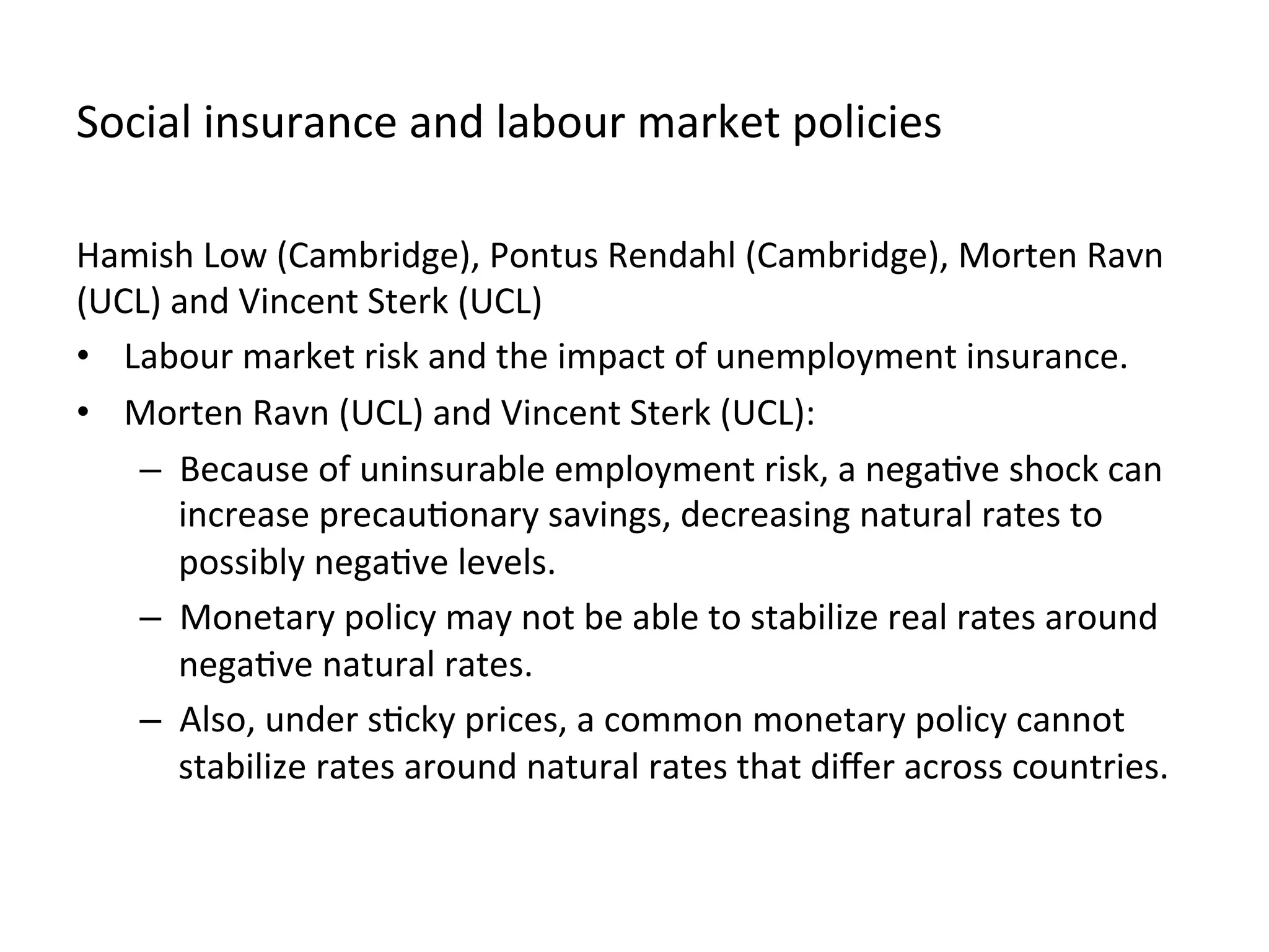 Social	
  insurance	
  and	
  labour	
  market	
  policies	
  
Hamish	
  Low	
  (Cambridge),	
  Pontus	
  Rendahl	
  (Cambridge),	
  Morten	
  Ravn	
  
(UCL)	
  and	
  Vincent	
  Sterk	
  (UCL)	
  
•  Labour	
  market	
  risk	
  and	
  the	
  impact	
  of	
  unemployment	
  insurance.	
  	
  
•  Morten	
  Ravn	
  (UCL)	
  and	
  Vincent	
  Sterk	
  (UCL):	
  	
  
–  Because	
  of	
  uninsurable	
  employment	
  risk,	
  a	
  nega,ve	
  shock	
  can	
  
increase	
  precau,onary	
  savings,	
  decreasing	
  natural	
  rates	
  to	
  
possibly	
  nega,ve	
  levels.	
  	
  
–  Monetary	
  policy	
  may	
  not	
  be	
  able	
  to	
  stabilize	
  real	
  rates	
  around	
  
nega,ve	
  natural	
  rates.	
  	
  
–  Also,	
  under	
  s,cky	
  prices,	
  a	
  common	
  monetary	
  policy	
  cannot	
  
stabilize	
  rates	
  around	
  natural	
  rates	
  that	
  diﬀer	
  across	
  countries.	
  
 