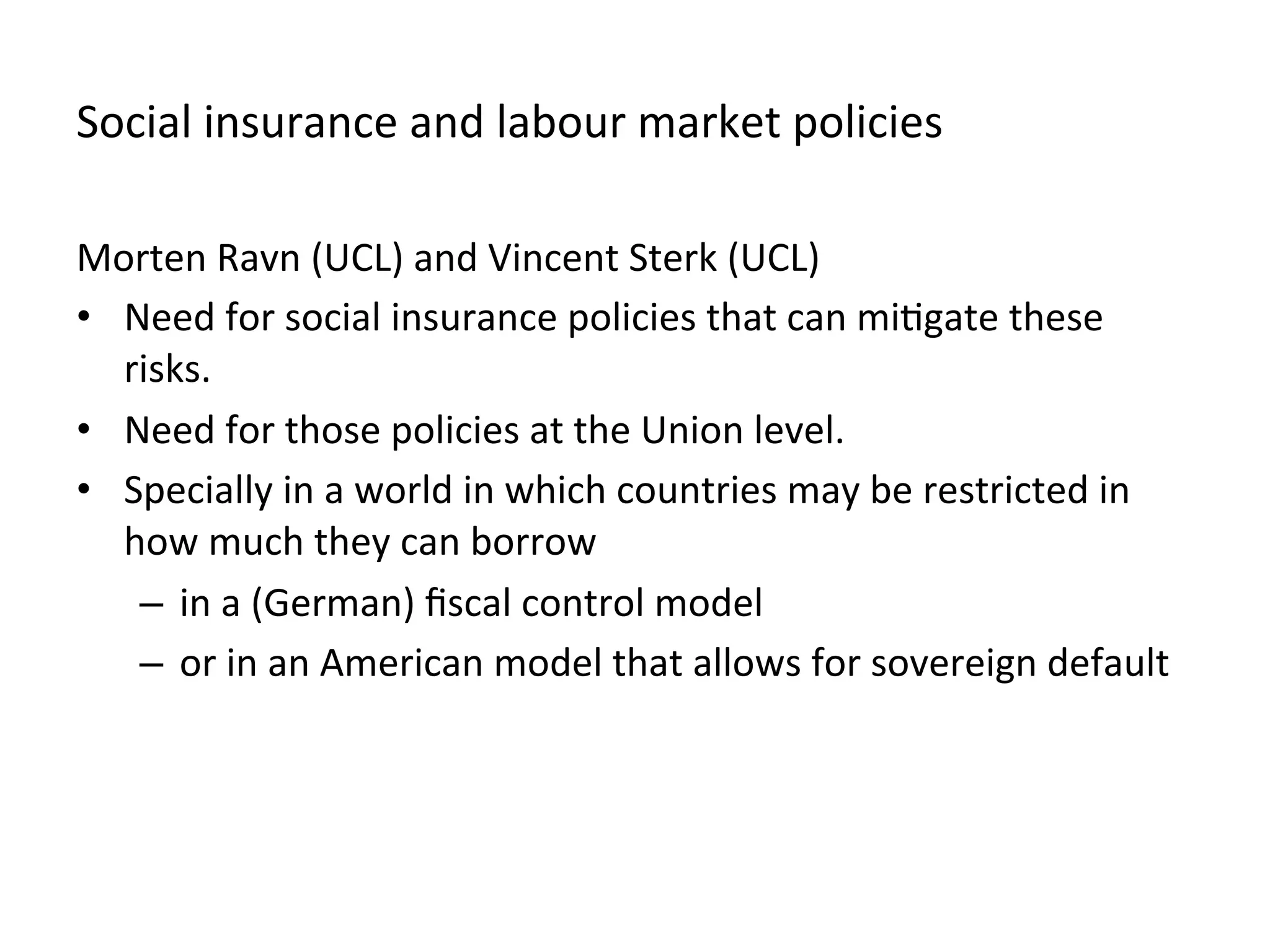 Social	
  insurance	
  and	
  labour	
  market	
  policies	
  
Morten	
  Ravn	
  (UCL)	
  and	
  Vincent	
  Sterk	
  (UCL)	
  
•  Need	
  for	
  social	
  insurance	
  policies	
  that	
  can	
  mi,gate	
  these	
  
risks.	
  
•  Need	
  for	
  those	
  policies	
  at	
  the	
  Union	
  level.	
  
•  Specially	
  in	
  a	
  world	
  in	
  which	
  countries	
  may	
  be	
  restricted	
  in	
  
how	
  much	
  they	
  can	
  borrow	
  
–  in	
  a	
  (German)	
  ﬁscal	
  control	
  model	
  	
  	
  
–  or	
  in	
  an	
  American	
  model	
  that	
  allows	
  for	
  sovereign	
  default	
  
 
