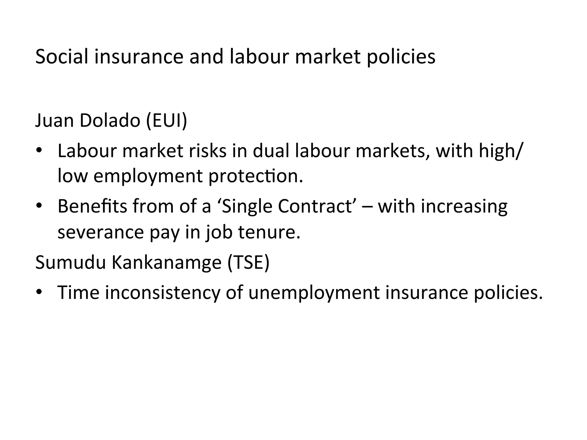Social	
  insurance	
  and	
  labour	
  market	
  policies	
  
Juan	
  Dolado	
  (EUI)	
  	
  
•  Labour	
  market	
  risks	
  in	
  dual	
  labour	
  markets,	
  with	
  high/
low	
  employment	
  protec,on.	
  	
  
•  Beneﬁts	
  from	
  of	
  a	
  ‘Single	
  Contract’	
  –	
  with	
  increasing	
  
severance	
  pay	
  in	
  job	
  tenure.	
  	
  
Sumudu	
  Kankanamge	
  (TSE)	
  	
  
•  Time	
  inconsistency	
  of	
  unemployment	
  insurance	
  policies.	
  	
  
 