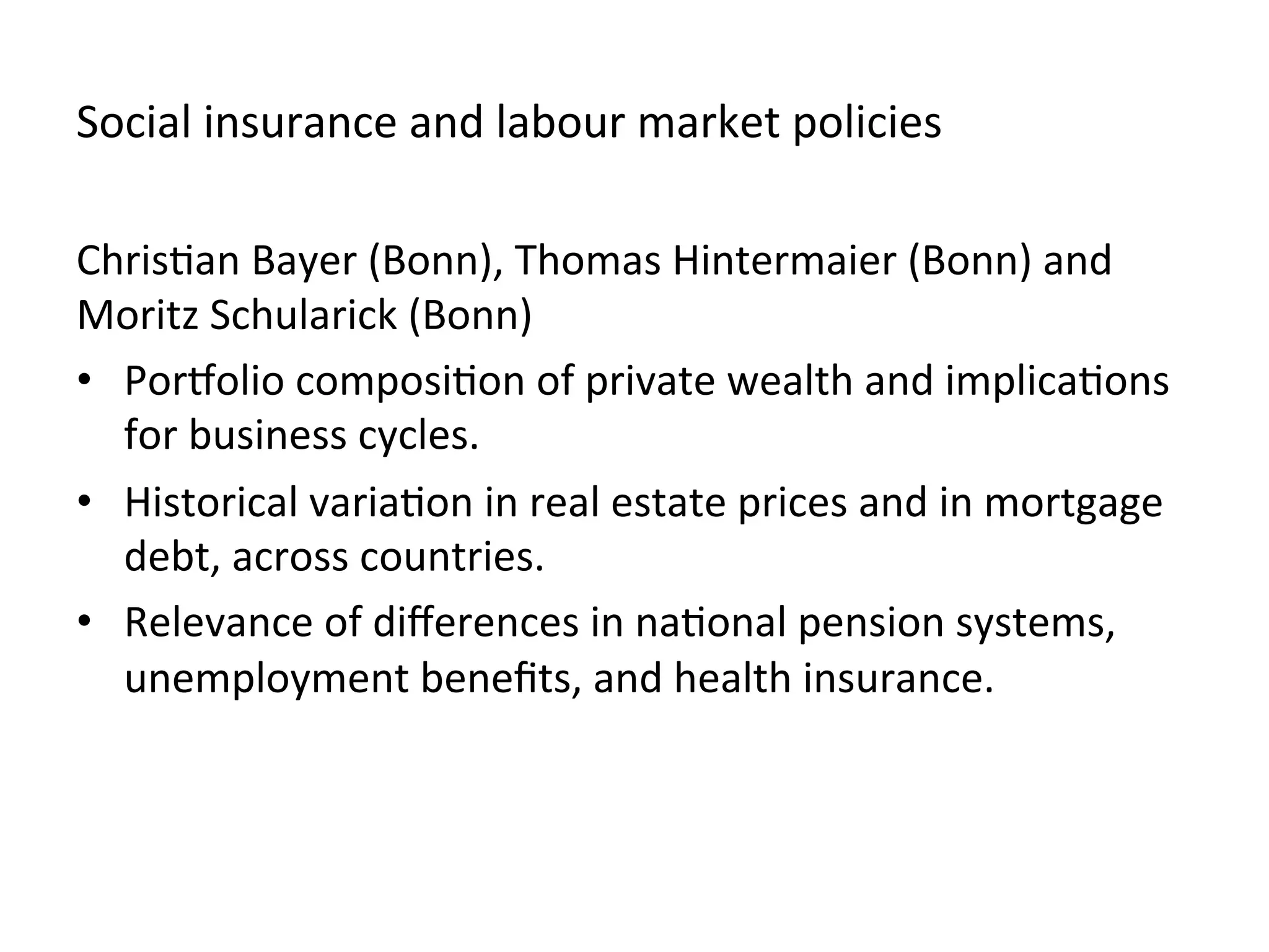 Social	
  insurance	
  and	
  labour	
  market	
  policies	
  
Chris,an	
  Bayer	
  (Bonn),	
  Thomas	
  Hintermaier	
  (Bonn)	
  and	
  
Moritz	
  Schularick	
  (Bonn)	
  
•  Poreolio	
  composi,on	
  of	
  private	
  wealth	
  and	
  implica,ons	
  
for	
  business	
  cycles.	
  	
  
•  Historical	
  varia,on	
  in	
  real	
  estate	
  prices	
  and	
  in	
  mortgage	
  
debt,	
  across	
  countries.	
  
•  Relevance	
  of	
  diﬀerences	
  in	
  na,onal	
  pension	
  systems,	
  
unemployment	
  beneﬁts,	
  and	
  health	
  insurance.	
  	
  
 