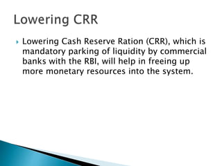 Lowering Cash Reserve Ration (CRR), which is
mandatory parking of liquidity by commercial
banks with the RBI, will help in freeing up
more monetary resources into the system.
 