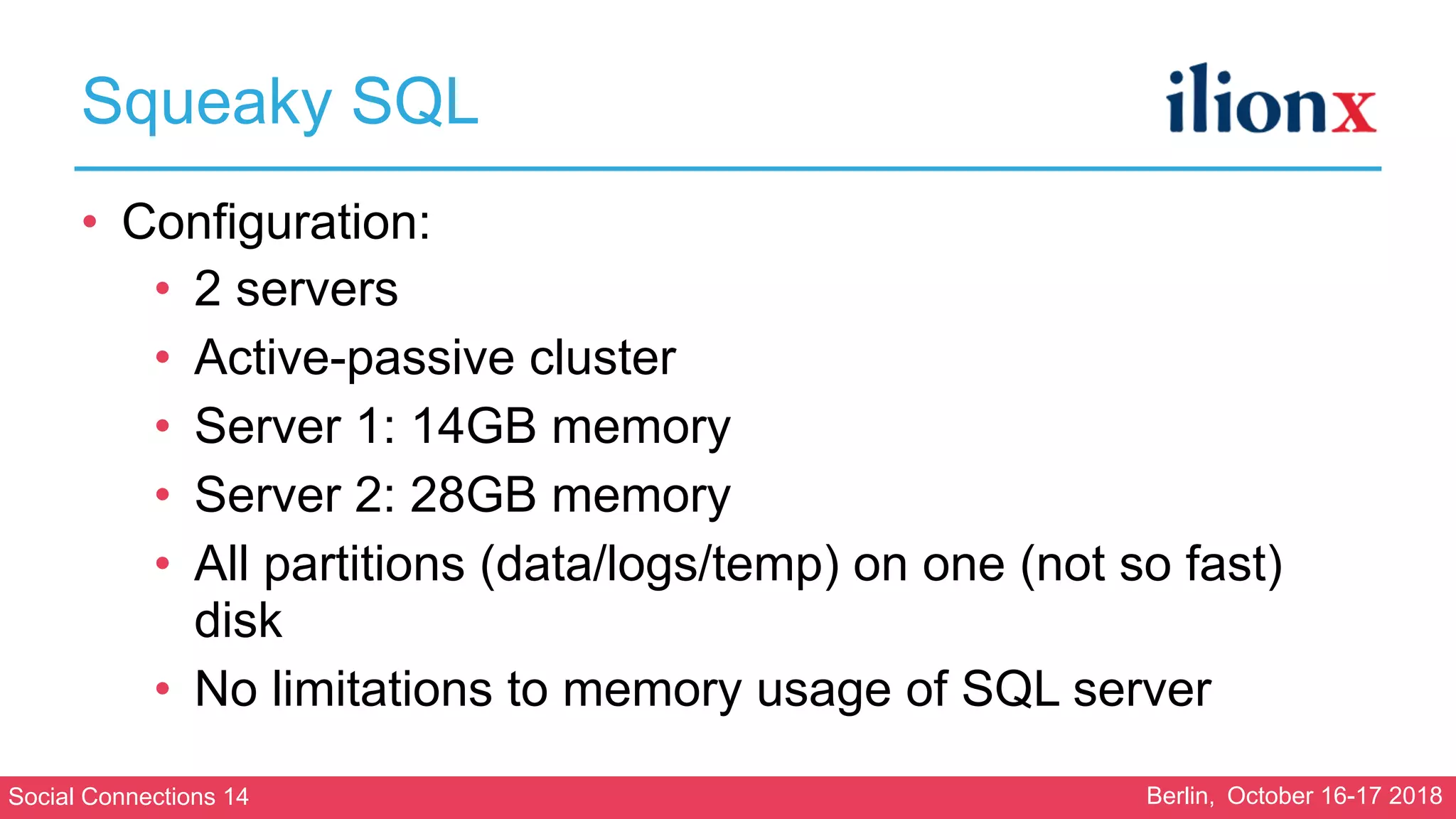 Social Connections 14 Berlin, October 16-17 2018
Squeaky SQL
• Configuration:
• 2 servers
• Active-passive cluster
• Server 1: 14GB memory
• Server 2: 28GB memory
• All partitions (data/logs/temp) on one (not so fast)
disk
• No limitations to memory usage of SQL server
 