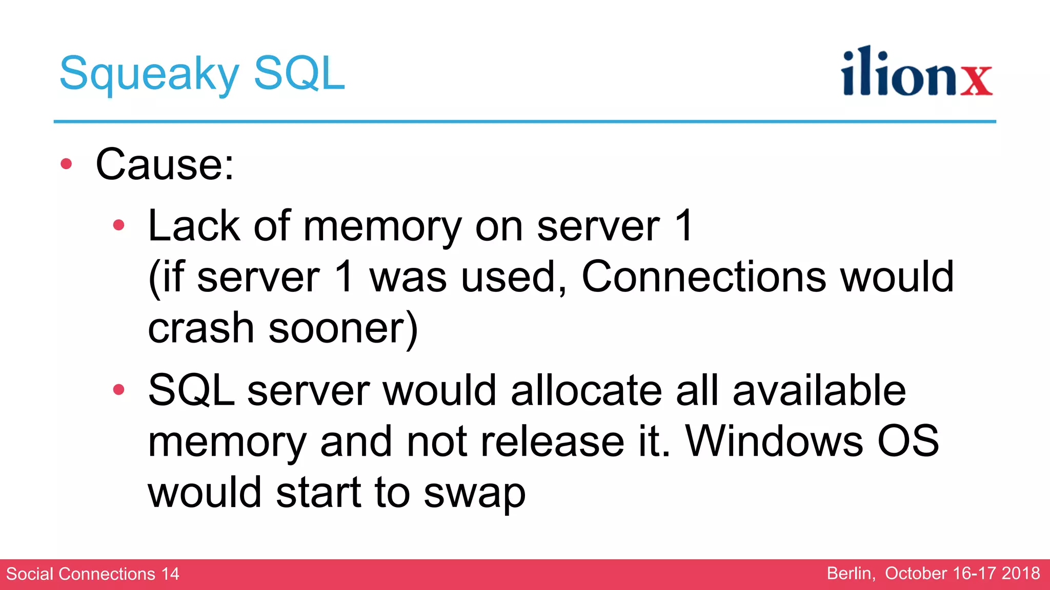 Social Connections 14 Berlin, October 16-17 2018
Squeaky SQL
• Cause:
• Lack of memory on server 1 
(if server 1 was used, Connections would
crash sooner)
• SQL server would allocate all available
memory and not release it. Windows OS
would start to swap
 