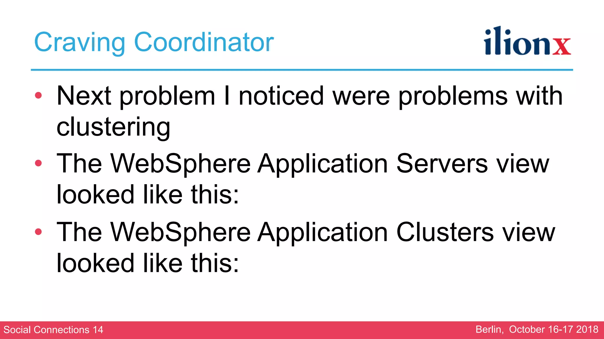 Social Connections 14 Berlin, October 16-17 2018
Craving Coordinator
• Next problem I noticed were problems with
clustering
• The WebSphere Application Servers view
looked like this:
• The WebSphere Application Clusters view
looked like this:
 