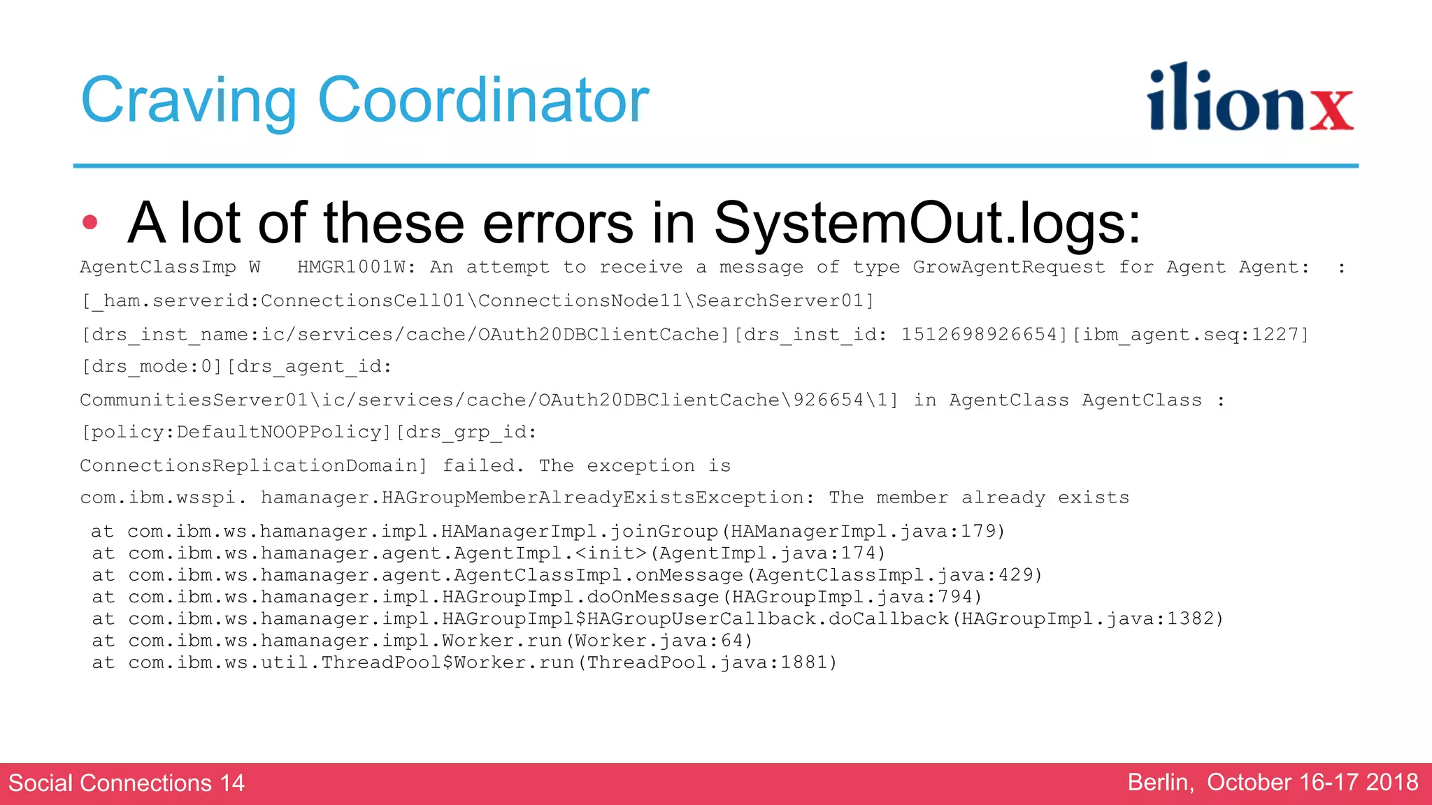 Social Connections 14 Berlin, October 16-17 2018
Craving Coordinator
• A lot of these errors in SystemOut.logs:
AgentClassImp W HMGR1001W: An attempt to receive a message of type GrowAgentRequest for Agent Agent: :
[_ham.serverid:ConnectionsCell01ConnectionsNode11SearchServer01]
[drs_inst_name:ic/services/cache/OAuth20DBClientCache][drs_inst_id: 1512698926654][ibm_agent.seq:1227]
[drs_mode:0][drs_agent_id:
CommunitiesServer01ic/services/cache/OAuth20DBClientCache9266541] in AgentClass AgentClass :
[policy:DefaultNOOPPolicy][drs_grp_id:
ConnectionsReplicationDomain] failed. The exception is
com.ibm.wsspi. hamanager.HAGroupMemberAlreadyExistsException: The member already exists
at com.ibm.ws.hamanager.impl.HAManagerImpl.joinGroup(HAManagerImpl.java:179)
at com.ibm.ws.hamanager.agent.AgentImpl.<init>(AgentImpl.java:174)
at com.ibm.ws.hamanager.agent.AgentClassImpl.onMessage(AgentClassImpl.java:429)
at com.ibm.ws.hamanager.impl.HAGroupImpl.doOnMessage(HAGroupImpl.java:794)
at com.ibm.ws.hamanager.impl.HAGroupImpl$HAGroupUserCallback.doCallback(HAGroupImpl.java:1382)
at com.ibm.ws.hamanager.impl.Worker.run(Worker.java:64)
at com.ibm.ws.util.ThreadPool$Worker.run(ThreadPool.java:1881)
 