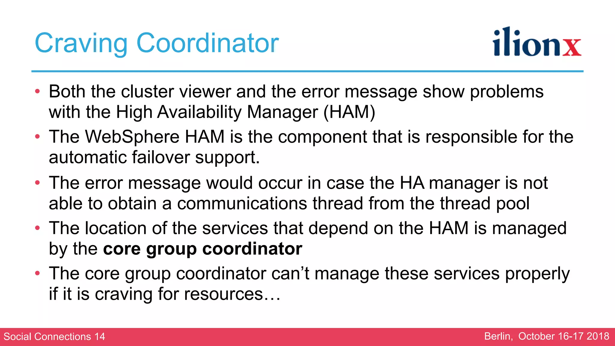 Social Connections 14 Berlin, October 16-17 2018
Craving Coordinator
• Both the cluster viewer and the error message show problems
with the High Availability Manager (HAM)
• The WebSphere HAM is the component that is responsible for the
automatic failover support.
• The error message would occur in case the HA manager is not
able to obtain a communications thread from the thread pool
• The location of the services that depend on the HAM is managed
by the core group coordinator
• The core group coordinator can’t manage these services properly
if it is craving for resources…
 