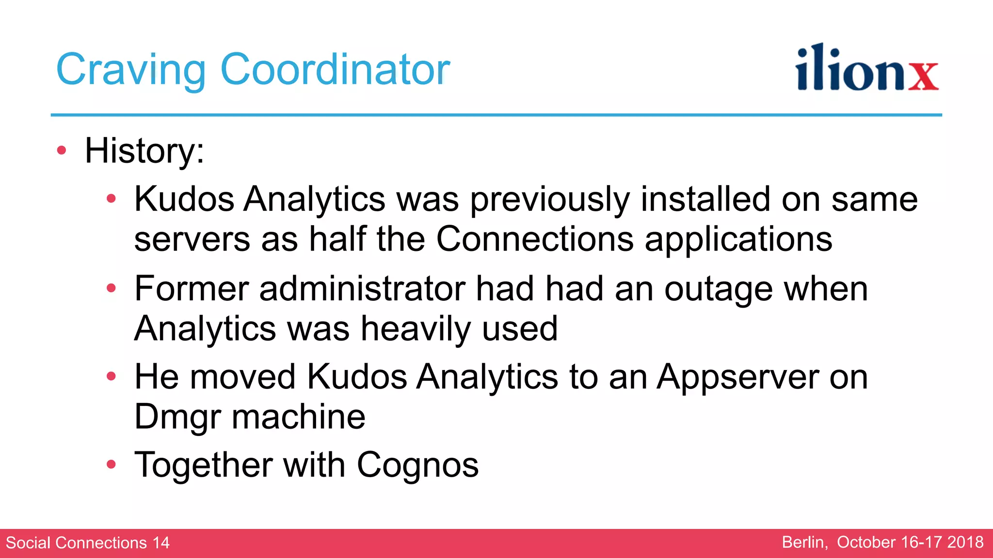 Social Connections 14 Berlin, October 16-17 2018
Craving Coordinator
• History:
• Kudos Analytics was previously installed on same
servers as half the Connections applications
• Former administrator had had an outage when
Analytics was heavily used
• He moved Kudos Analytics to an Appserver on
Dmgr machine
• Together with Cognos
 