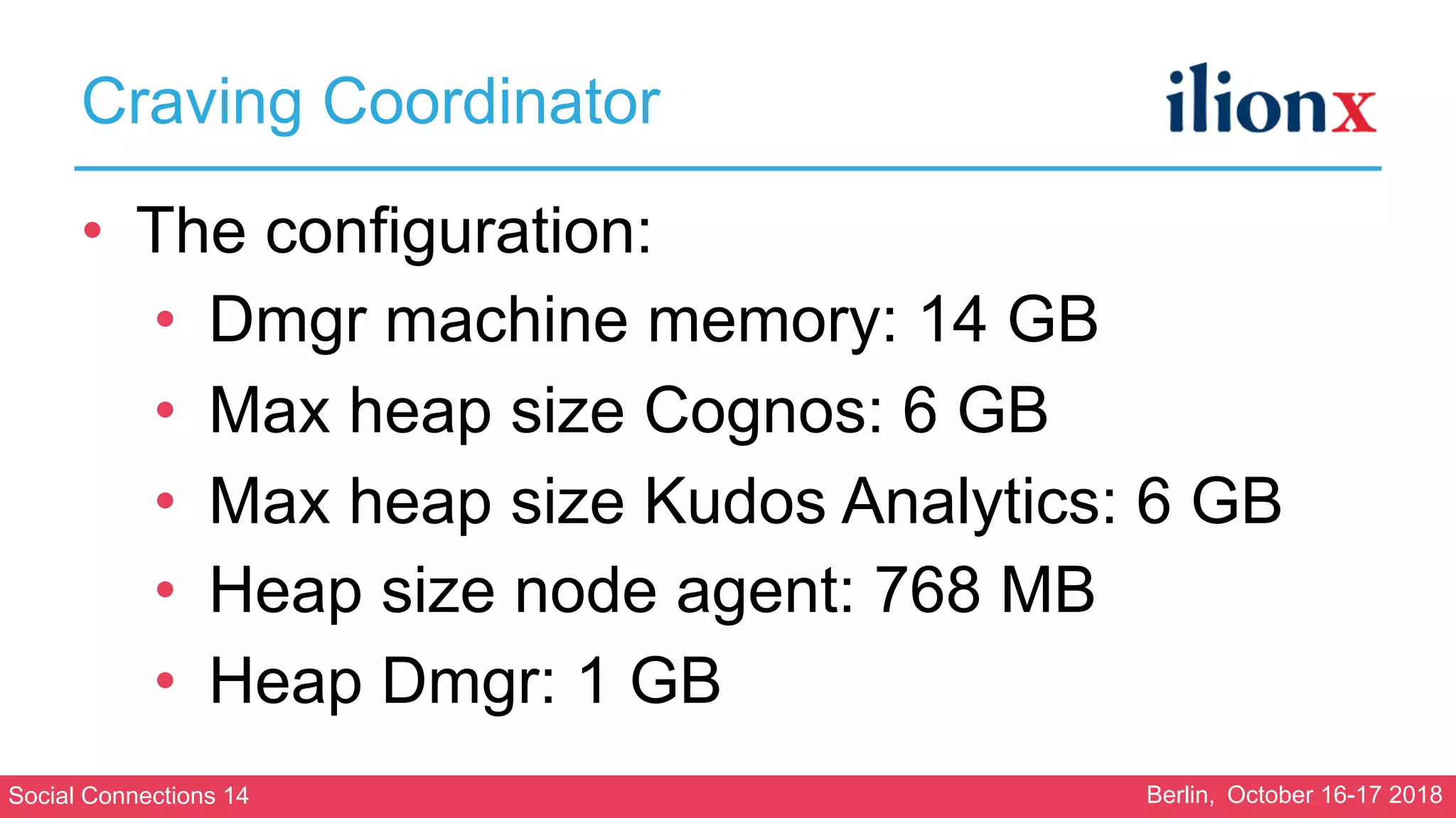 Social Connections 14 Berlin, October 16-17 2018
Craving Coordinator
• The configuration:
• Dmgr machine memory: 14 GB
• Max heap size Cognos: 6 GB
• Max heap size Kudos Analytics: 6 GB
• Heap size node agent: 768 MB
• Heap Dmgr: 1 GB
 