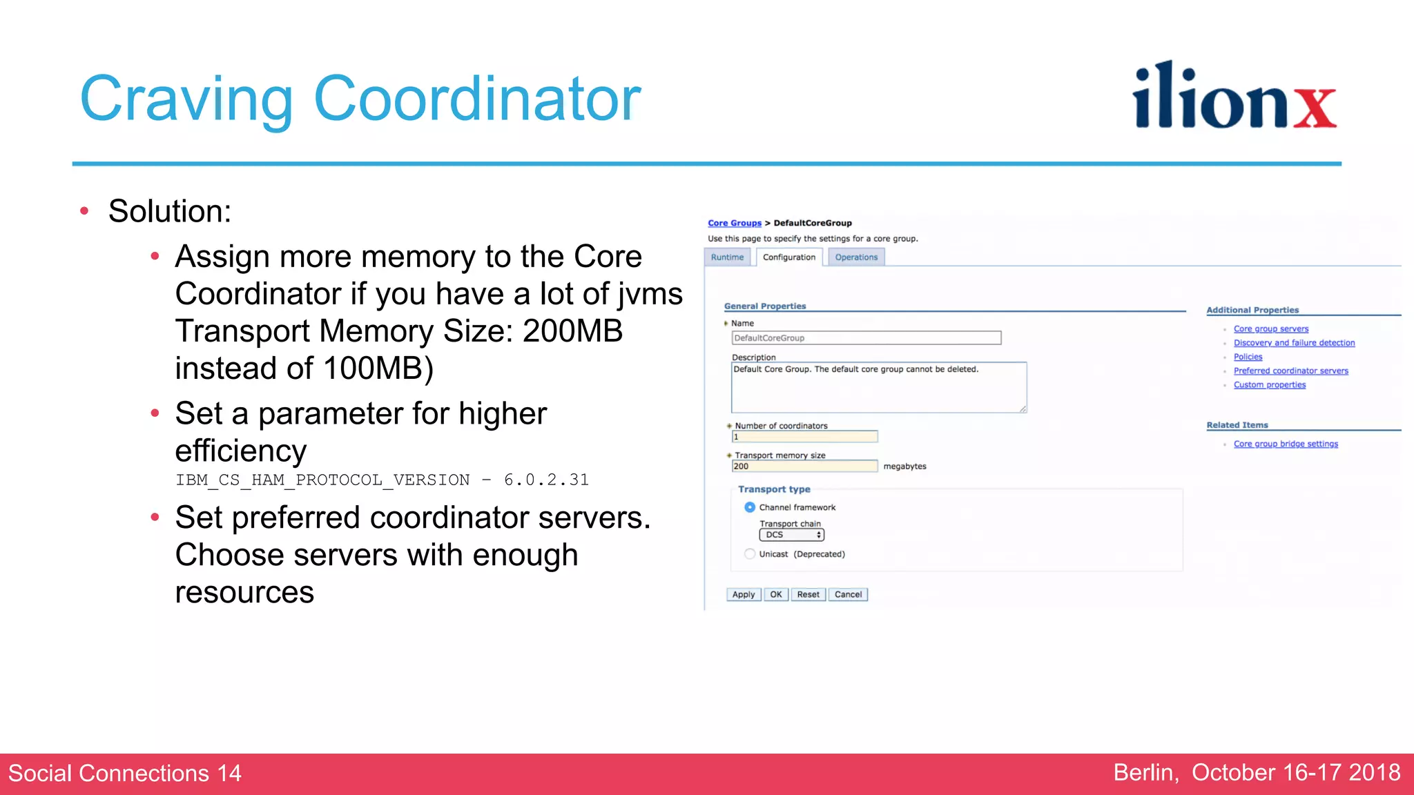 Social Connections 14 Berlin, October 16-17 2018
Craving Coordinator
• Solution:
• Assign more memory to the Core
Coordinator if you have a lot of jvms 
Transport Memory Size: 200MB
instead of 100MB)
• Set a parameter for higher
efficiency 
IBM_CS_HAM_PROTOCOL_VERSION – 6.0.2.31
• Set preferred coordinator servers.
Choose servers with enough
resources 
 