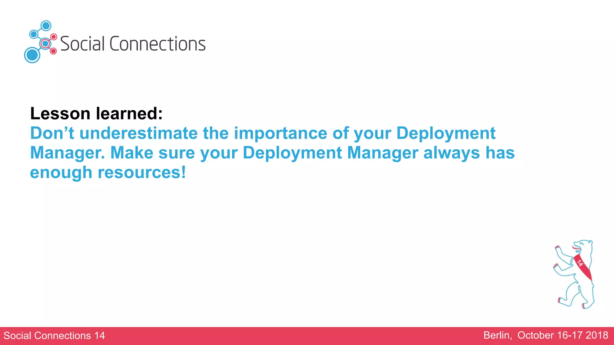 Social Connections 14 Berlin, October 16-17 2018
Lesson learned:
Don’t underestimate the importance of your Deployment
Manager. Make sure your Deployment Manager always has
enough resources!
 