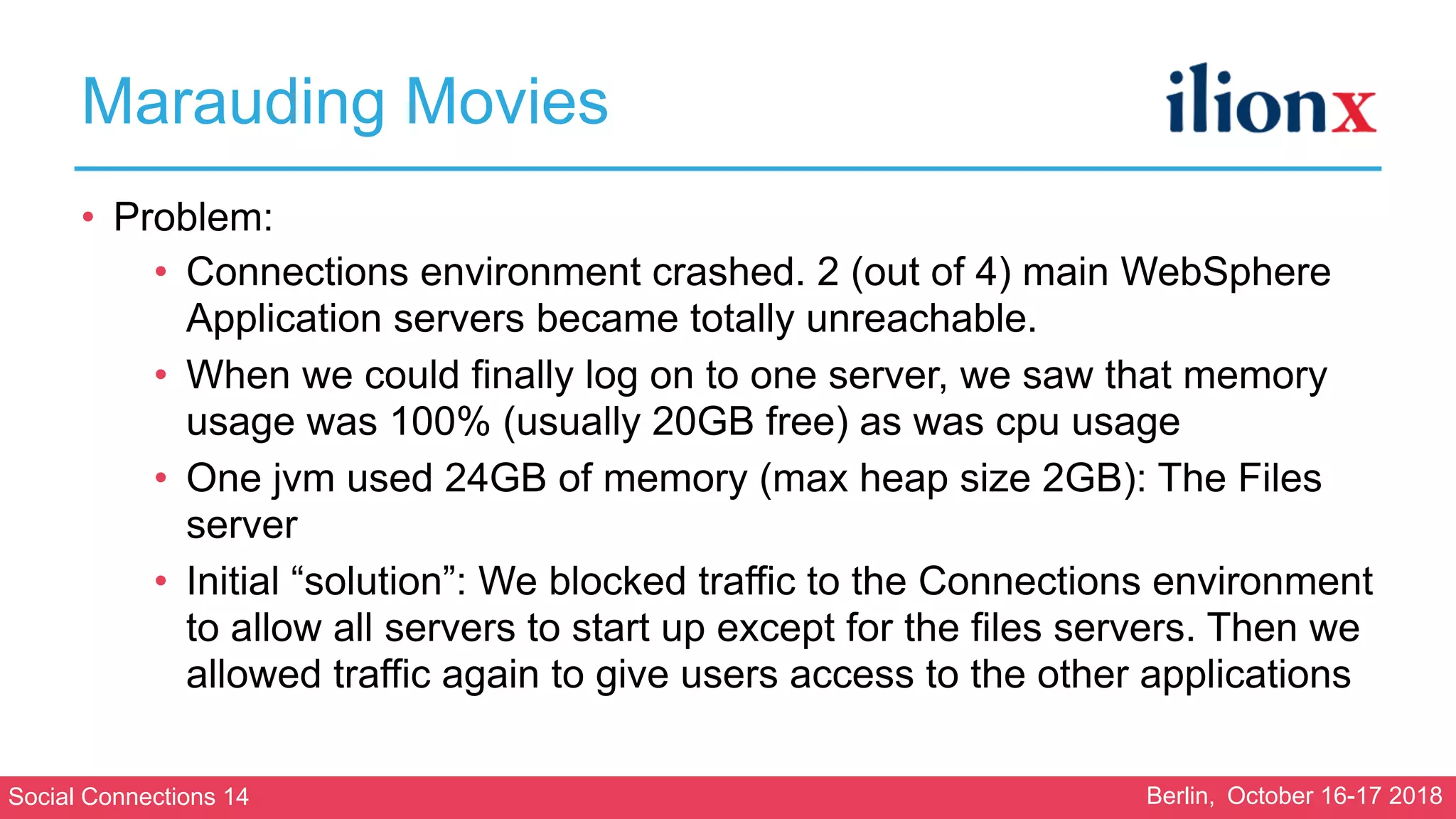 Social Connections 14 Berlin, October 16-17 2018
Marauding Movies
• Problem:
• Connections environment crashed. 2 (out of 4) main WebSphere
Application servers became totally unreachable.
• When we could finally log on to one server, we saw that memory
usage was 100% (usually 20GB free) as was cpu usage
• One jvm used 24GB of memory (max heap size 2GB): The Files
server
• Initial “solution”: We blocked traffic to the Connections environment
to allow all servers to start up except for the files servers. Then we
allowed traffic again to give users access to the other applications
 