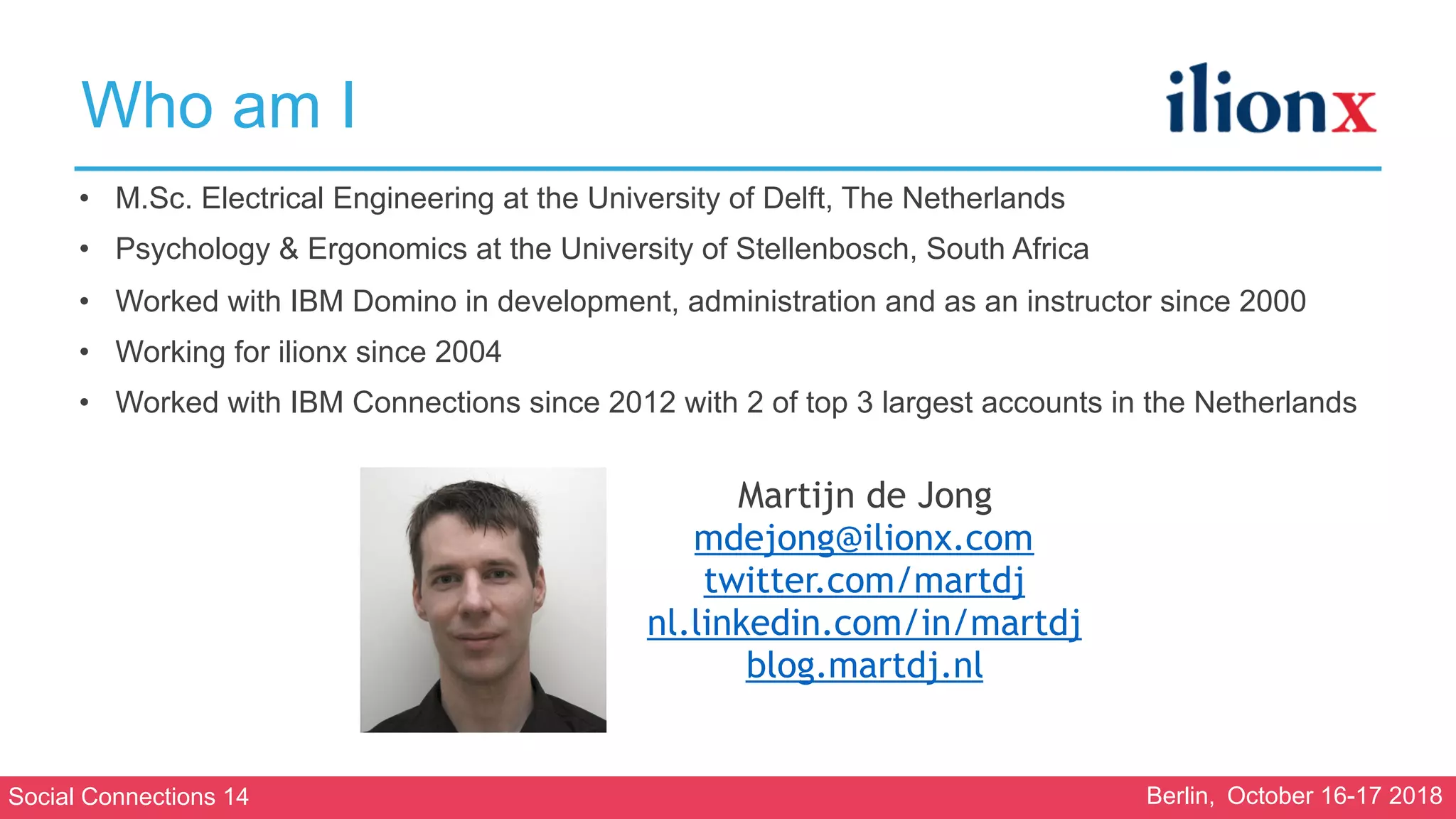 Social Connections 14 Berlin, October 16-17 2018
Who am I
• M.Sc. Electrical Engineering at the University of Delft, The Netherlands
• Psychology & Ergonomics at the University of Stellenbosch, South Africa
• Worked with IBM Domino in development, administration and as an instructor since 2000
• Working for ilionx since 2004
• Worked with IBM Connections since 2012 with 2 of top 3 largest accounts in the Netherlands
Martijn de Jong
mdejong@ilionx.com
twitter.com/martdj
nl.linkedin.com/in/martdj
blog.martdj.nl
 
