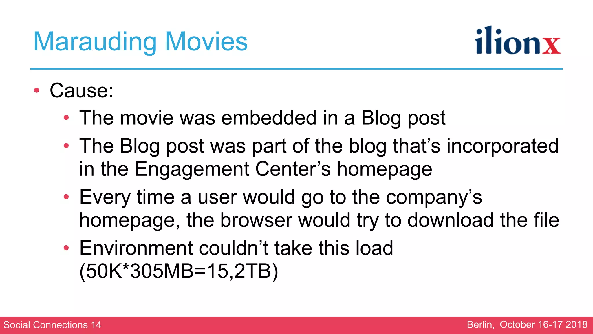 Social Connections 14 Berlin, October 16-17 2018
Marauding Movies
• Cause:
• The movie was embedded in a Blog post
• The Blog post was part of the blog that’s incorporated
in the Engagement Center’s homepage
• Every time a user would go to the company’s
homepage, the browser would try to download the file
• Environment couldn’t take this load
(50K*305MB=15,2TB)
 