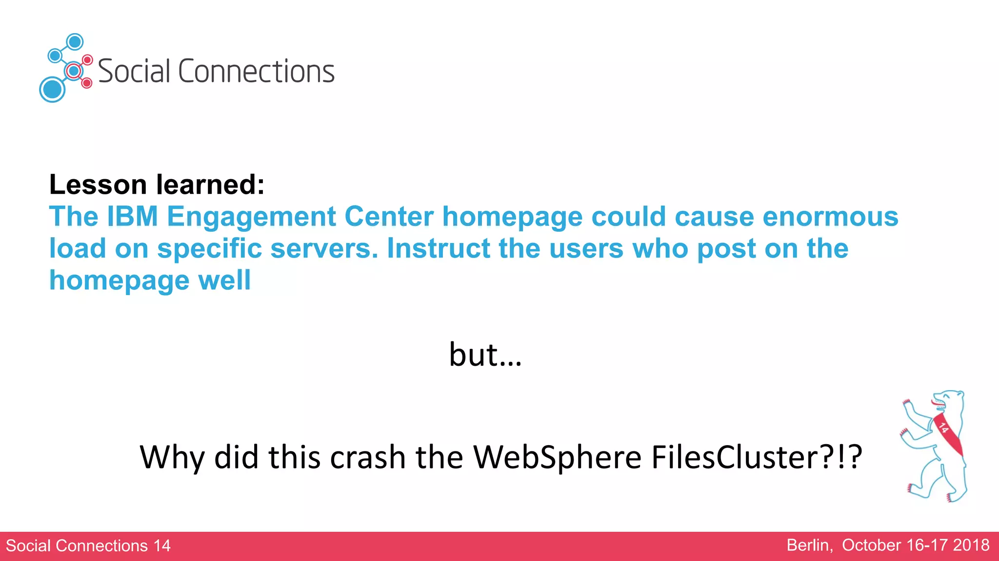Social Connections 14 Berlin, October 16-17 2018
Lesson learned:
The IBM Engagement Center homepage could cause enormous
load on specific servers. Instruct the users who post on the
homepage well
but…
Why	did	this	crash	the	WebSphere	FilesCluster?!?
 