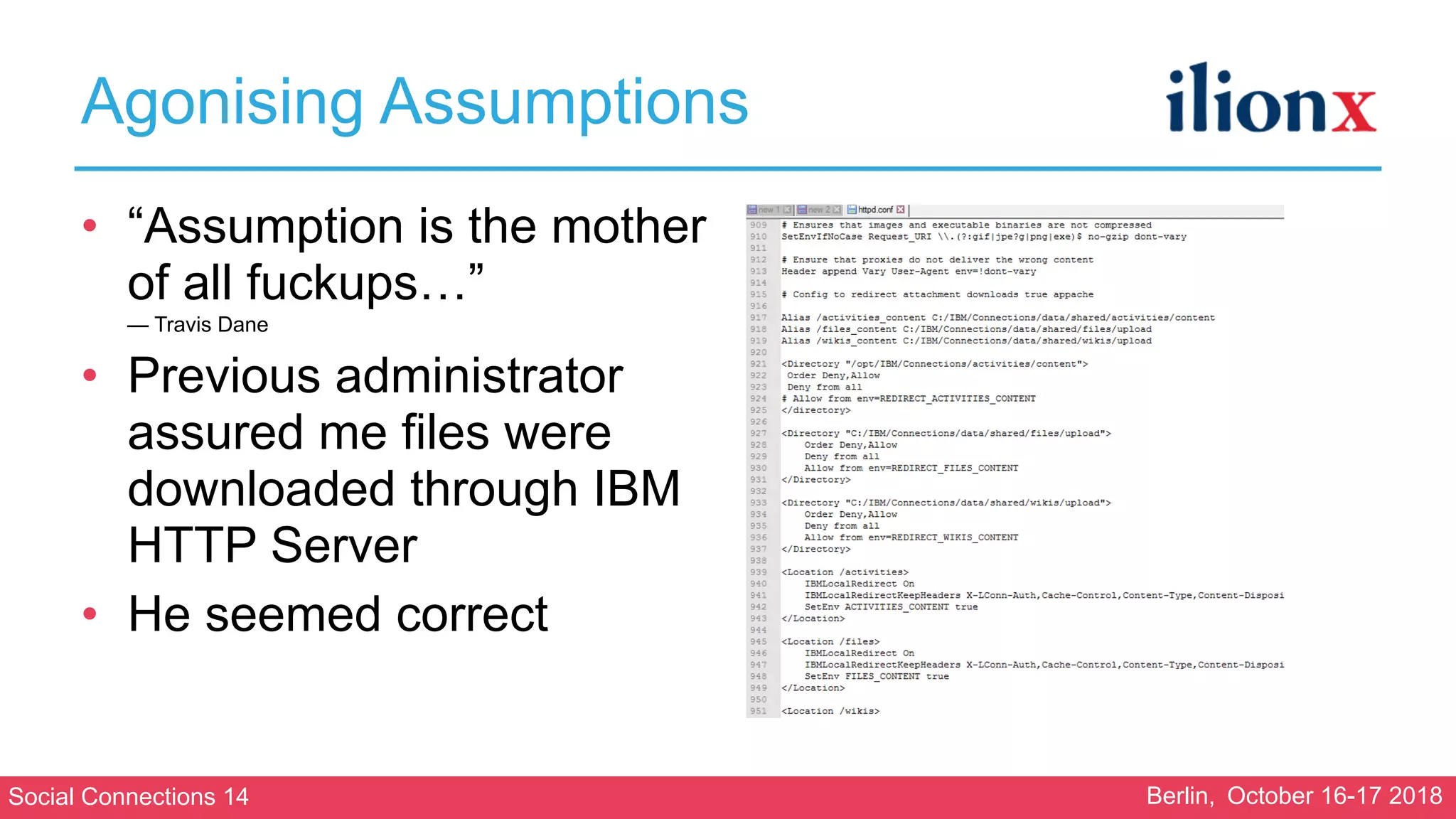 Social Connections 14 Berlin, October 16-17 2018
Agonising Assumptions
• “Assumption is the mother
of all fuckups…” 
— Travis Dane
• Previous administrator
assured me files were
downloaded through IBM
HTTP Server
• He seemed correct
•
 