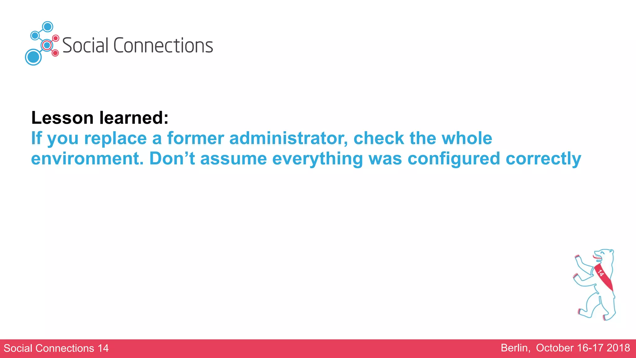 Social Connections 14 Berlin, October 16-17 2018
Lesson learned:
If you replace a former administrator, check the whole
environment. Don’t assume everything was configured correctly
 