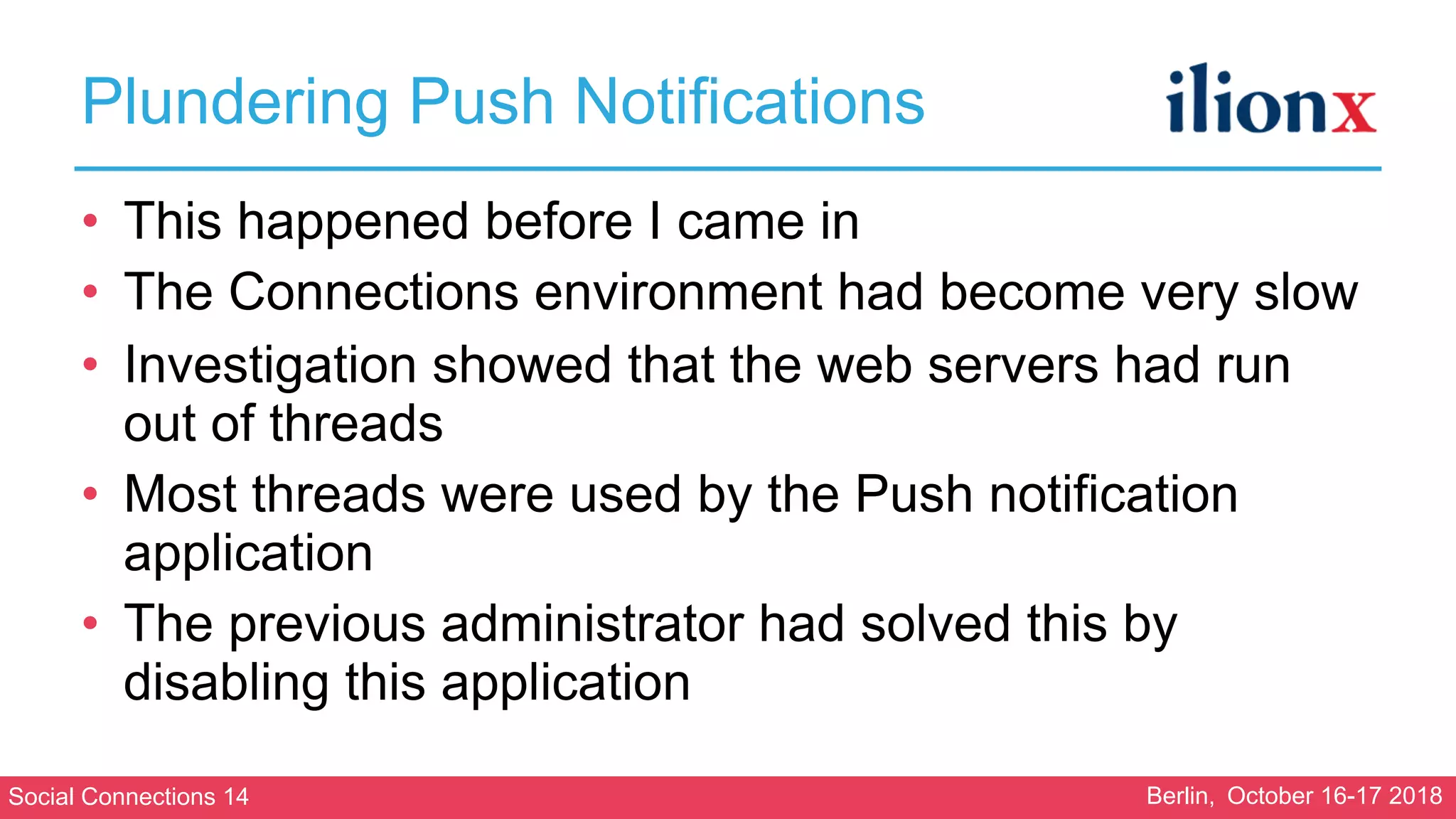 Social Connections 14 Berlin, October 16-17 2018
Plundering Push Notifications
• This happened before I came in
• The Connections environment had become very slow
• Investigation showed that the web servers had run
out of threads
• Most threads were used by the Push notification
application
• The previous administrator had solved this by
disabling this application
 