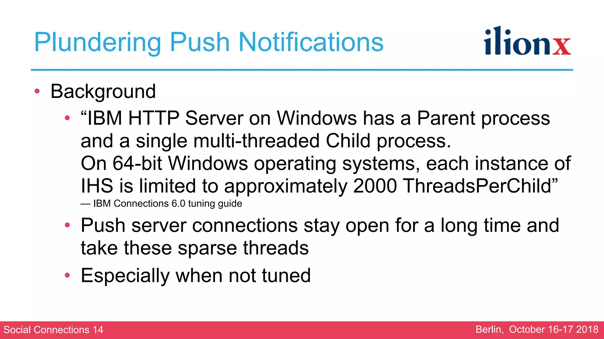 Social Connections 14 Berlin, October 16-17 2018
Plundering Push Notifications
• Background
• “IBM HTTP Server on Windows has a Parent process
and a single multi-threaded Child process. 
On 64-bit Windows operating systems, each instance of
IHS is limited to approximately 2000 ThreadsPerChild” 
— IBM Connections 6.0 tuning guide
• Push server connections stay open for a long time and
take these sparse threads
• Especially when not tuned
 