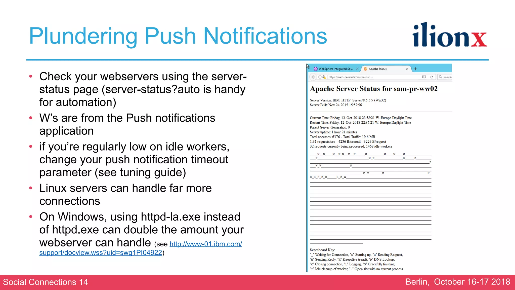 Social Connections 14 Berlin, October 16-17 2018
Plundering Push Notifications
• Check your webservers using the server-
status page (server-status?auto is handy
for automation)
• W’s are from the Push notifications
application
• if you’re regularly low on idle workers,
change your push notification timeout
parameter (see tuning guide)
• Linux servers can handle far more
connections
• On Windows, using httpd-la.exe instead
of httpd.exe can double the amount your
webserver can handle (see http://www-01.ibm.com/
support/docview.wss?uid=swg1PI04922)
 