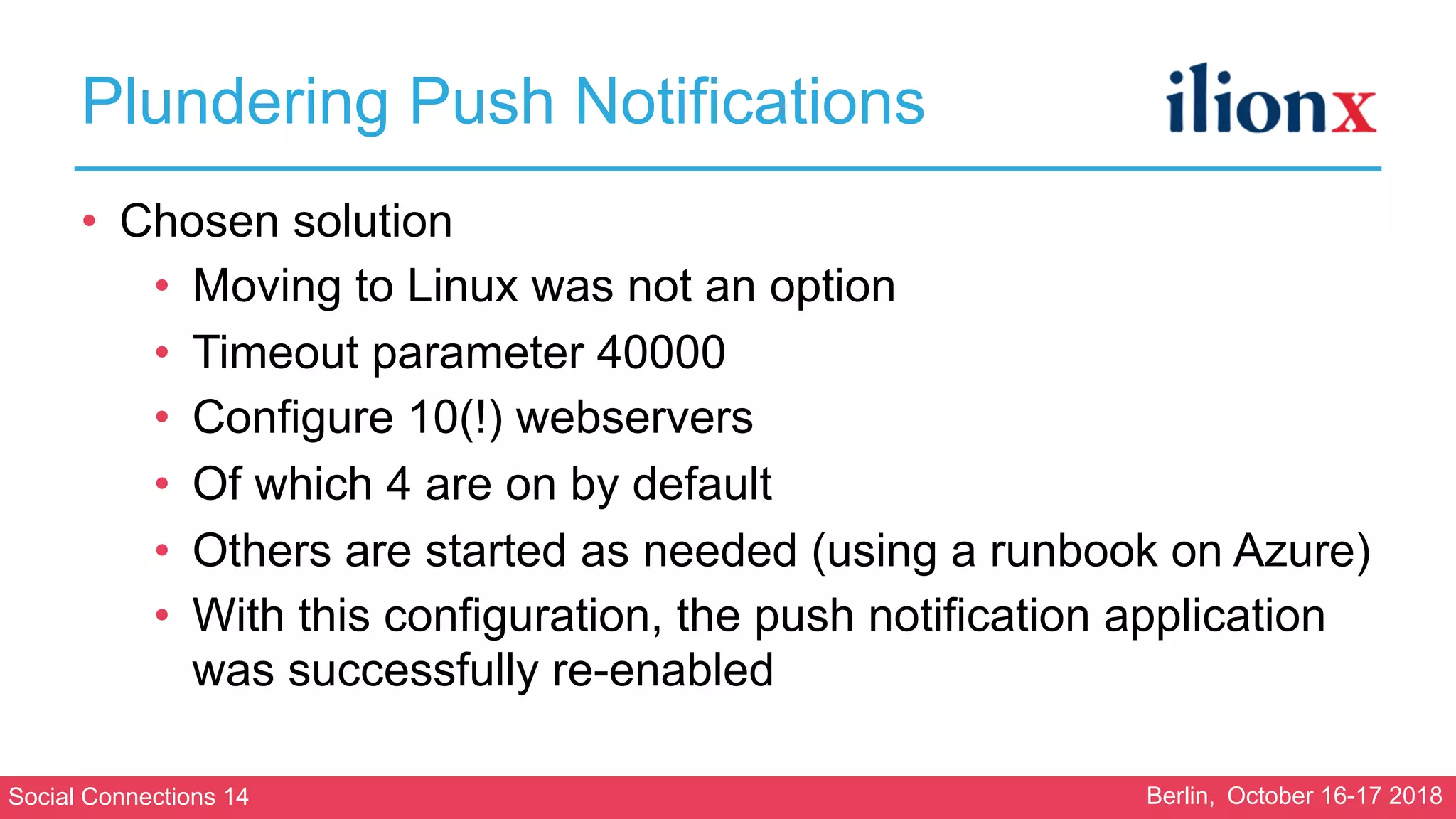 Social Connections 14 Berlin, October 16-17 2018
Plundering Push Notifications
• Chosen solution
• Moving to Linux was not an option
• Timeout parameter 40000
• Configure 10(!) webservers
• Of which 4 are on by default
• Others are started as needed (using a runbook on Azure)
• With this configuration, the push notification application
was successfully re-enabled
 
