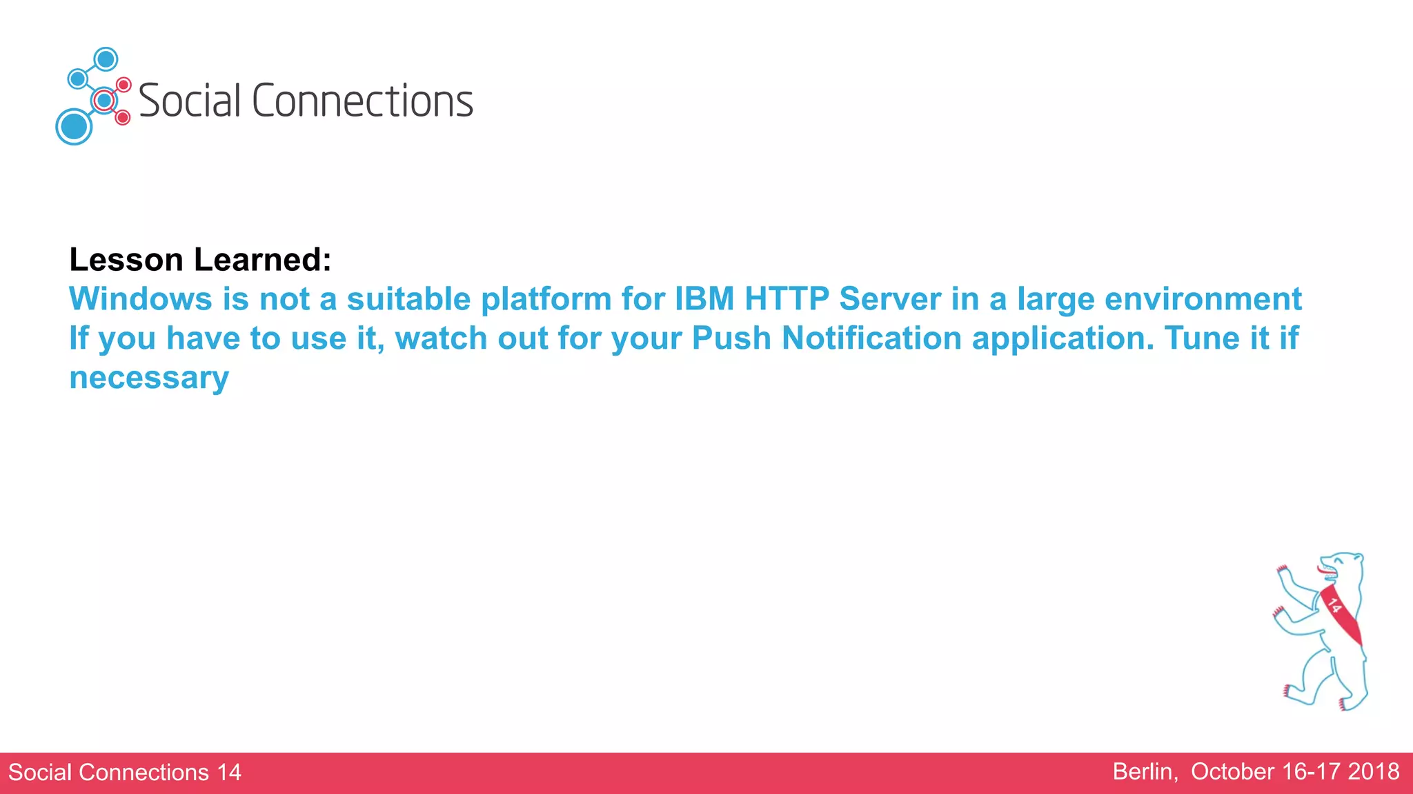 Social Connections 14 Berlin, October 16-17 2018
Lesson Learned:
Windows is not a suitable platform for IBM HTTP Server in a large environment
If you have to use it, watch out for your Push Notification application. Tune it if
necessary
 