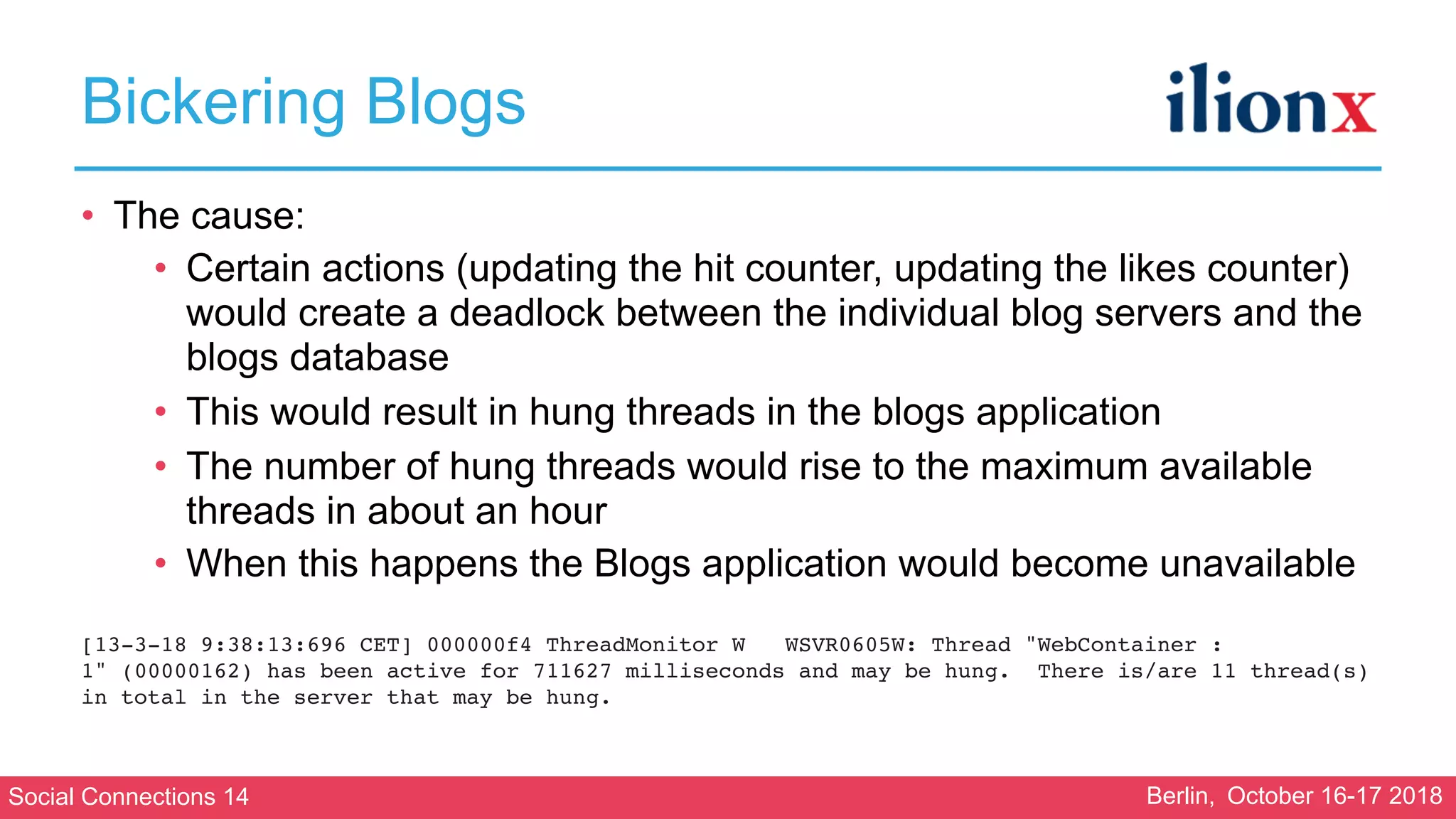 Social Connections 14 Berlin, October 16-17 2018
Bickering Blogs
• The cause:
• Certain actions (updating the hit counter, updating the likes counter)
would create a deadlock between the individual blog servers and the
blogs database
• This would result in hung threads in the blogs application
• The number of hung threads would rise to the maximum available
threads in about an hour
• When this happens the Blogs application would become unavailable 
[13-3-18 9:38:13:696 CET] 000000f4 ThreadMonitor W   WSVR0605W: Thread "WebContainer :
1" (00000162) has been active for 711627 milliseconds and may be hung.  There is/are 11 thread(s)
in total in the server that may be hung.
 