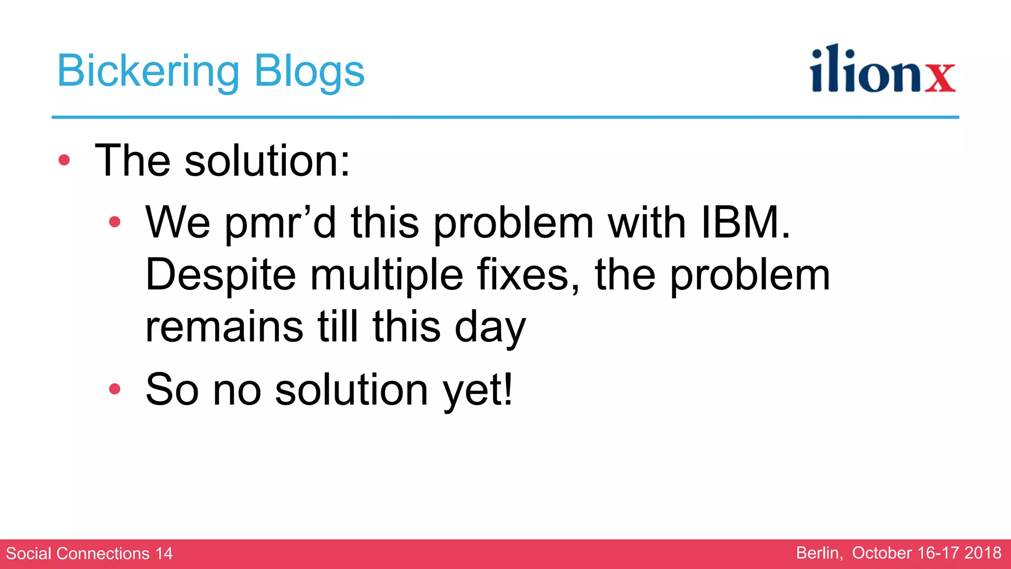 Social Connections 14 Berlin, October 16-17 2018
Bickering Blogs
• The solution:
• We pmr’d this problem with IBM.
Despite multiple fixes, the problem
remains till this day
• So no solution yet!
 