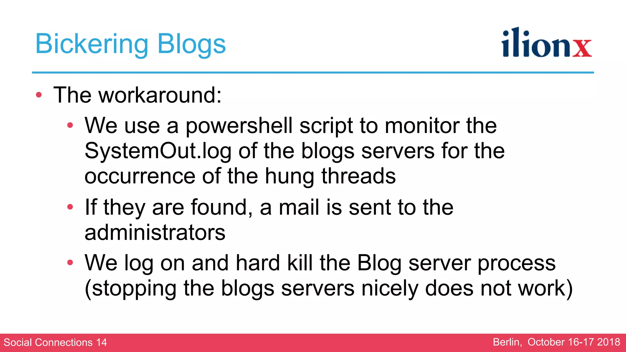 Social Connections 14 Berlin, October 16-17 2018
Bickering Blogs
• The workaround:
• We use a powershell script to monitor the
SystemOut.log of the blogs servers for the
occurrence of the hung threads
• If they are found, a mail is sent to the
administrators
• We log on and hard kill the Blog server process
(stopping the blogs servers nicely does not work)
 