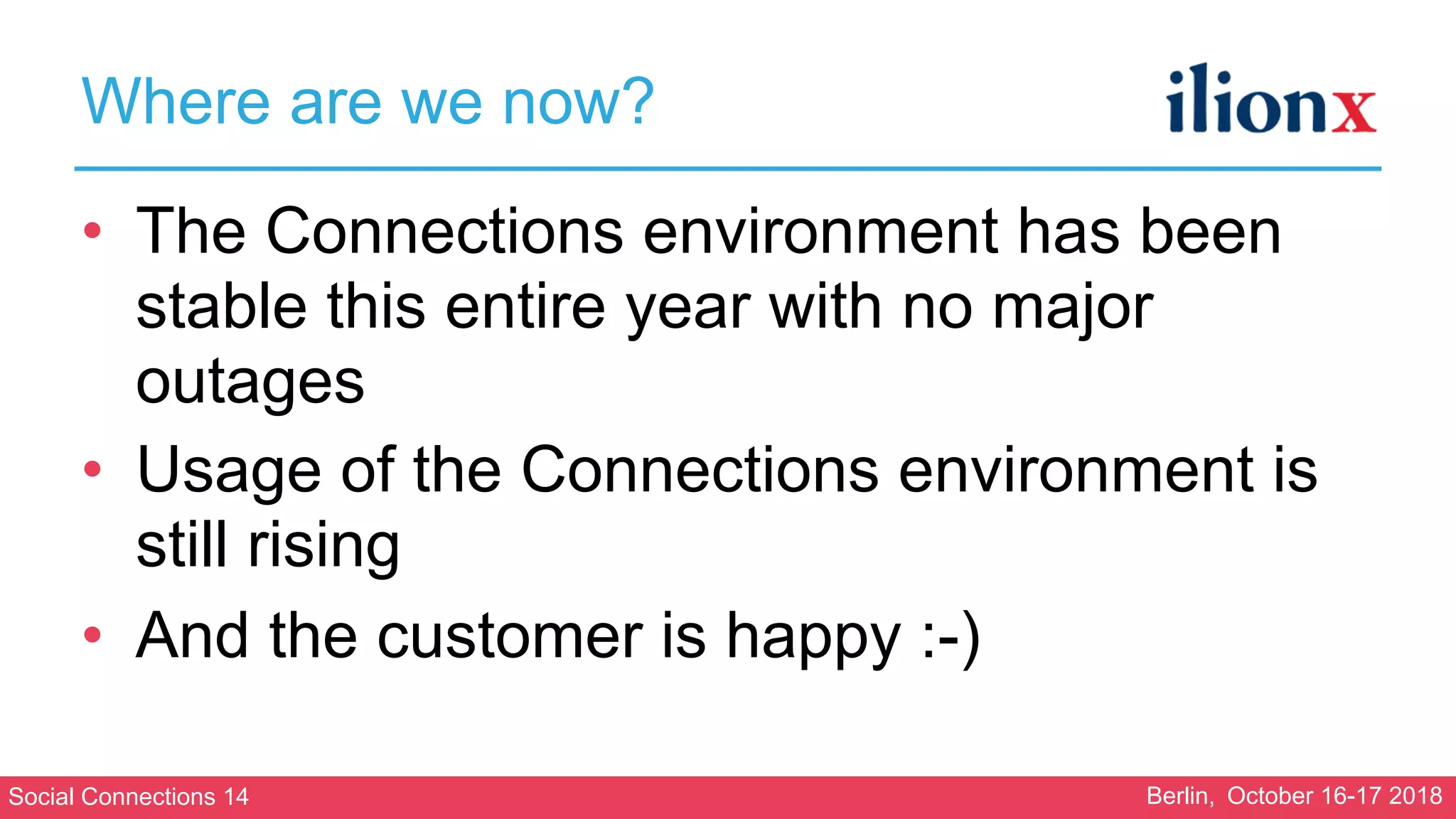 Social Connections 14 Berlin, October 16-17 2018
Where are we now?
• The Connections environment has been
stable this entire year with no major
outages
• Usage of the Connections environment is
still rising
• And the customer is happy :-)
 