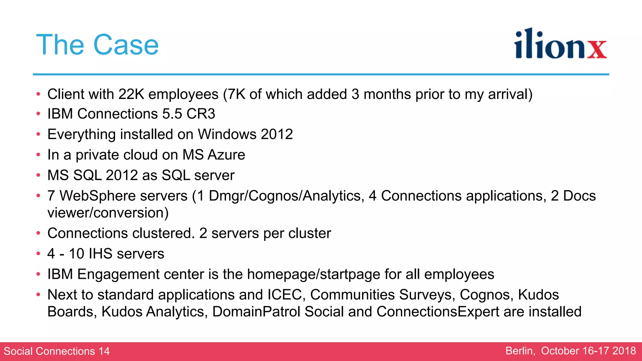 Social Connections 14 Berlin, October 16-17 2018
The Case
• Client with 22K employees (7K of which added 3 months prior to my arrival)
• IBM Connections 5.5 CR3
• Everything installed on Windows 2012
• In a private cloud on MS Azure
• MS SQL 2012 as SQL server
• 7 WebSphere servers (1 Dmgr/Cognos/Analytics, 4 Connections applications, 2 Docs
viewer/conversion)
• Connections clustered. 2 servers per cluster
• 4 - 10 IHS servers
• IBM Engagement center is the homepage/startpage for all employees
• Next to standard applications and ICEC, Communities Surveys, Cognos, Kudos
Boards, Kudos Analytics, DomainPatrol Social and ConnectionsExpert are installed
 