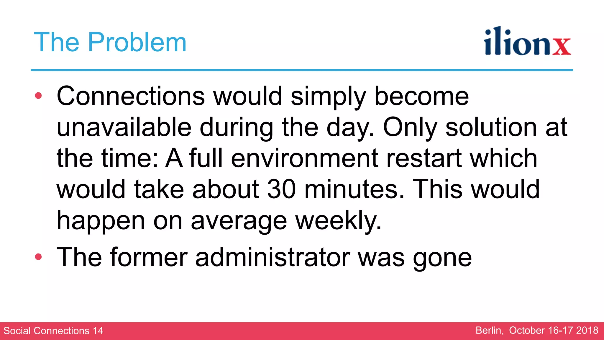 Social Connections 14 Berlin, October 16-17 2018
The Problem
• Connections would simply become
unavailable during the day. Only solution at
the time: A full environment restart which
would take about 30 minutes. This would
happen on average weekly.
• The former administrator was gone
 