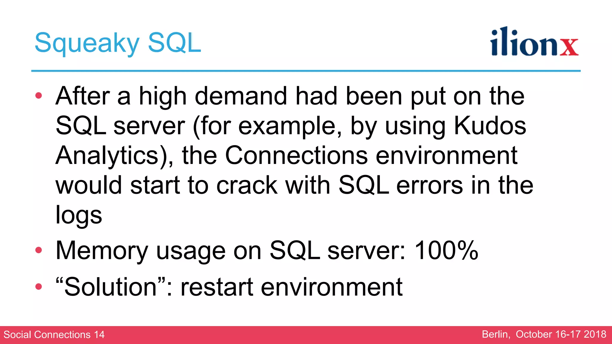 Social Connections 14 Berlin, October 16-17 2018
Squeaky SQL
• After a high demand had been put on the
SQL server (for example, by using Kudos
Analytics), the Connections environment
would start to crack with SQL errors in the
logs
• Memory usage on SQL server: 100%
• “Solution”: restart environment
 