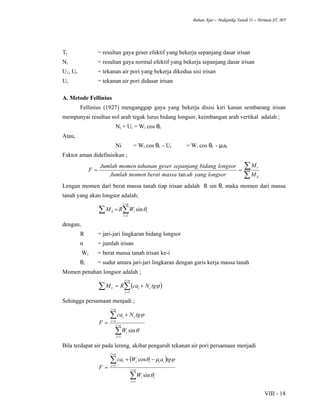 Bahan Ajar – Makanika Tanah II – Herman ST. MT
VIII - 18
Ti = resultan gaya geser efektif yang bekerja sepanjang dasar irisan
Ni = resultan gaya normal efektif yang bekerja sepanjang dasar irisan
U1, Ur = tekanan air pori yang bekerja dikedua sisi irisan
Ui = tekanan air pori didasar irisan
A. Metode Fellinius
Fellinius (1927) menganggap gaya yang bekerja disisi kiri kanan sembarang irisan
mempunyai resultan nol arah tegak lurus bidang longsor, keimbangan arah vertikal adalah ;
Ni + Ui = Wi cos θi
Atau,
Ni = Wi cos θi - Ui = Wi cos θi - µiai
Faktor aman didefinisikan ;
∑
∑==
d
r
M
M
longsoryangahmassaberatmomenJumlah
longsorbidangsepanjanggesertahananmomenJumlah
F
tan
Lengan momen dari berat massa tanah tiap irisan adalah R sin θ, maka momen dari massa
tanah yang akan longsor adalah;
∑ ∑
=
=
=
ni
i
iid WRM
1
sinθ
dengan,
R = jari-jari lingkaran bidang longsor
n = jumlah irisan
Wi = berat massa tanah irisan ke-i
θi = sudut antara jari-jari lingkaran dengan garis kerja massa tanah
Momen penahan longsor adalah ;
( )∑ ∑
=
=
+=
ni
i
iir tgNcaRM
1
ϕ
Sehingga persamaan menjadi ;
∑
∑
=
=
=
=
+
= ni
i
i
ni
i
ii
W
tgNca
F
1
1
sinθ
ϕ
Bila terdapat air pada lereng, akibat pengaruh tekanan air pori persamaan menjadi
( )
∑
∑
=
=
=
=
−+
= ni
i
ii
ni
i
iiii
W
tgaWca
F
1
1
1
sin
cos
θ
ϕµθ
 