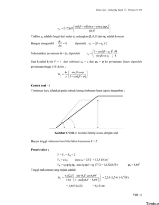 Bahan Ajar – Makanika Tanah II – Herman ST. MT
VIII - 6
( ) ( )( )
⎭
⎬
⎫
⎩
⎨
⎧ −−
=
β
ϕαααβ
γ
sin
cossinsin
2/1 d
d
tg
Hc
Terlihat cd adalah fungsi dari sudut α, sedangkan β, ∂, H dan φd adalah konstan
Dengan mengambil 0=
δα
δ dc
diperoleh ( ) 2/dc ϕβα +=
Subsitusikan persamaan α = αc, diperoleh
( )
4cossin
cos1 H
c
d
d
d
γ
ϕβ
ϕβ
⎟⎟
⎠
⎞
⎜⎜
⎝
⎛ −−
=
Saat kondisi kritis F = 1. dari subsitusi cd = c dan φd = φ ke persamaan diatas diperoleh
persamaan tinggi ( H ) kritis ;
( )⎟⎟
⎠
⎞
⎜⎜
⎝
⎛
−−
=
ϕβ
ϕβ
γ cos1
cossin4c
Hc
Contoh soal - 1
Timbunan baru diletakan pada sebuah lereng timbunan lama seperti tergambar ;
Gambar CVIII. 1 Kondisi lereng sesuai dengan soal
Berapa tinggi timbunan baru bila faktor keamanan F = 2
Penyelesaian ;
F = Fc = Fφ = 2
Fc = c/cd atau cd = 25/2 = 12,5 kN/m2
Fφ = tg φ/tg φd atau tg φd = tg 17o
/2 = 0,15286534 φd = 8,69o
Tinggi maksimum yang terjadi adalah
( )⎟⎟
⎠
⎞
⎜⎜
⎝
⎛
−−
= oo
oo
c
x
H
69,85,48cos1
69,8cos5,48sin
6,19
5,124
= 2,55 (0,74/(1-0,768)
= 1,887/0,232 = 8,134 m
 