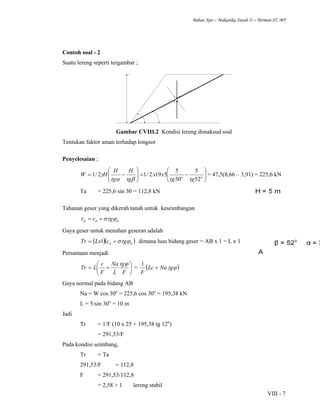 Bahan Ajar – Makanika Tanah II – Herman ST. MT
VIII - 7
Contoh soal - 2
Suatu lereng seperti tergambar ;
Gambar CVIII.2 Kondisi lereng dimaksud soal
Tentukan faktor aman terhadap longsor
Penyelesaian ;
⎟⎟
⎠
⎞
⎜⎜
⎝
⎛
−=⎟⎟
⎠
⎞
⎜⎜
⎝
⎛
−= oo
tgtg
xx
tg
H
tg
H
HW
52
5
30
5
5192/12/1
βα
γ = 47,5(8,66 – 3,91) = 225,6 kN
Ta = 225,6 sin 30 = 112,8 kN
Tahanan geser yang dikerah tanah untuk keseimbangan
ddd tgc ϕστ +=
Gaya geser untuk menahan geseran adalah
( )( )dd tgcLxTr ϕσ+= 1 dimana luas bidang geser = AB x 1 = L x 1
Persamaan menjadi
⎟
⎠
⎞
⎜
⎝
⎛
+=
F
tg
L
Na
F
c
LTr
ϕ
= ( )ϕtgNaLc
F
+
1
Gaya normal pada bidang AB
Na = W cos 30o
= 225,6 cos 30o
= 195,38 kN
L = 5/sin 30o
= 10 m
Jadi
Tr = 1/F (10 x 25 + 195,38 tg 12o
)
= 291,53/F
Pada kondisi seimbang,
Tr = Ta
291,53/F = 112,8
F = 291,53/112,8
= 2,58 > 1 lereng stabil
 