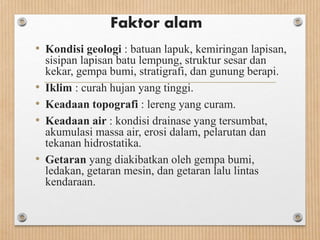 Faktor alam
• Kondisi geologi : batuan lapuk, kemiringan lapisan,
sisipan lapisan batu lempung, struktur sesar dan
kekar, gempa bumi, stratigrafi, dan gunung berapi.
• Iklim : curah hujan yang tinggi.
• Keadaan topografi : lereng yang curam.
• Keadaan air : kondisi drainase yang tersumbat,
akumulasi massa air, erosi dalam, pelarutan dan
tekanan hidrostatika.
• Getaran yang diakibatkan oleh gempa bumi,
ledakan, getaran mesin, dan getaran lalu lintas
kendaraan.
 