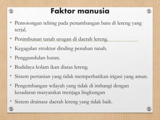 Faktor manusia
• Pemotongan tebing pada penambangan batu di lereng yang
terjal.
• Penimbunan tanah urugan di daerah lereng.
• Kegagalan struktur dinding penahan tanah.
• Penggundulan hutan.
• Budidaya kolam ikan diatas lereng.
• Sistem pertanian yang tidak memperhatikan irigasi yang aman.
• Pengembangan wilayah yang tidak di imbangi dengan
kesadaran masyarakat menjaga lingkungan
• Sistem drainase daerah lereng yang tidak baik.
 