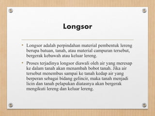 Longsor
• Longsor adalah perpindahan material pembentuk lereng
berupa batuan, tanah, atau material campuran tersebut,
bergerak kebawah atau keluar lereng.
• Proses terjadinya longsor diawali oleh air yang meresap
ke dalam tanah akan menambah bobot tanah. Jika air
tersebut menembus sampai ke tanah kedap air yang
berperan sebagai bidang gelincir, maka tanah menjadi
licin dan tanah pelapukan diatasnya akan bergerak
mengikuti lereng dan keluar lereng.
 