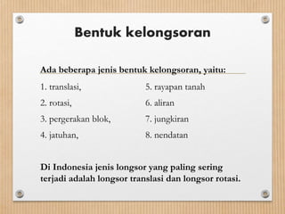 Bentuk kelongsoran
Ada beberapa jenis bentuk kelongsoran, yaitu:
1. translasi, 5. rayapan tanah
2. rotasi, 6. aliran
3. pergerakan blok, 7. jungkiran
4. jatuhan, 8. nendatan
Di Indonesia jenis longsor yang paling sering
terjadi adalah longsor translasi dan longsor rotasi.
 