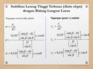 Stabilitas Lereng Tinggi Terbatas (finite slope)
dengan Bidang Longsor Lurus
Tegangan normal () adalah










cos.
sin
)sin(
5,0
sin
cos.
sin.sin
)sin(
5,0 2





 -










 -


H
H
H
AC
Na










sin.
sin
)sin(
5,0
sin
sin.
sin.sin
)sin(
5,0 2





 -












 -


H
H
H
AC
T
d
d
a
d
Tegangan geser () adalah
 